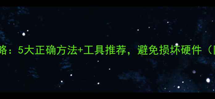 图片 显卡清洁全攻略：5大正确方法+工具推荐，避免损坏硬件（附步骤详解）2