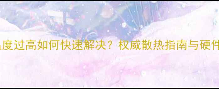 图片 显卡芯片温度过高如何快速解决？权威散热指南与硬件选购建议2