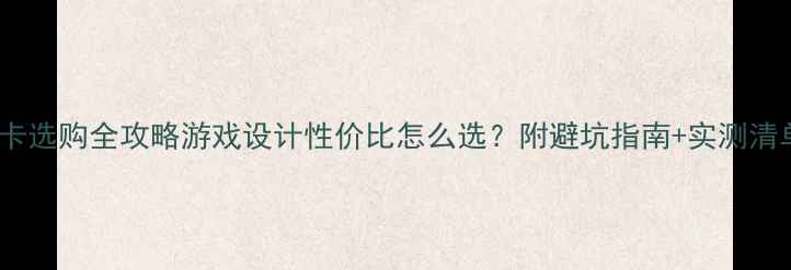 图片 显卡选购全攻略游戏设计性价比怎么选？附避坑指南+实测清单1