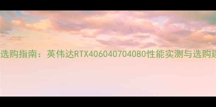 图片 显卡选购指南：英伟达RTX406040704080性能实测与选购建议2