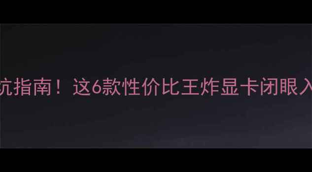 图片 显卡选购避坑指南！这6款性价比王炸显卡闭眼入不踩雷💻🔥