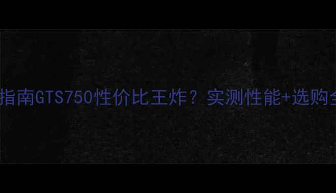 图片 显卡避坑指南GTS750性价比王炸？实测性能+选购全攻略✨1