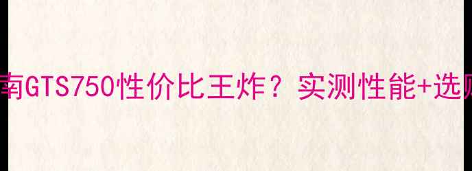 图片 显卡避坑指南GTS750性价比王炸？实测性能+选购全攻略✨2