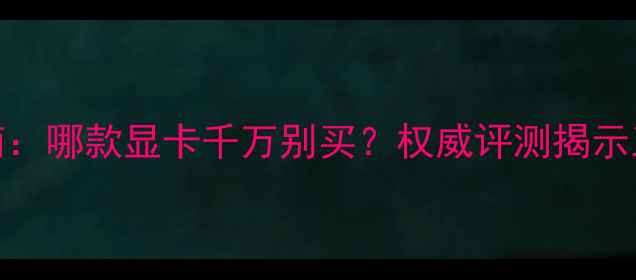 图片 显卡避坑指南：哪款显卡千万别买？权威评测揭示五大翻车案例