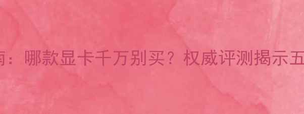 图片 显卡避坑指南：哪款显卡千万别买？权威评测揭示五大翻车案例1