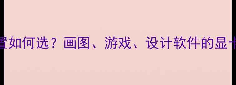 图片 显卡配置如何选？画图、游戏、设计软件的显卡需求全