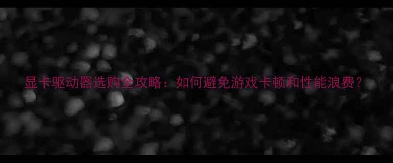 图片 显卡驱动器选购全攻略：如何避免游戏卡顿和性能浪费？