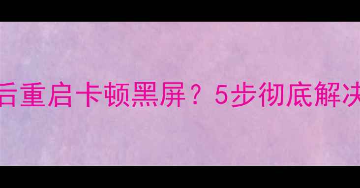 图片 显卡驱动安装后重启卡顿黑屏？5步彻底解决系统异常问题