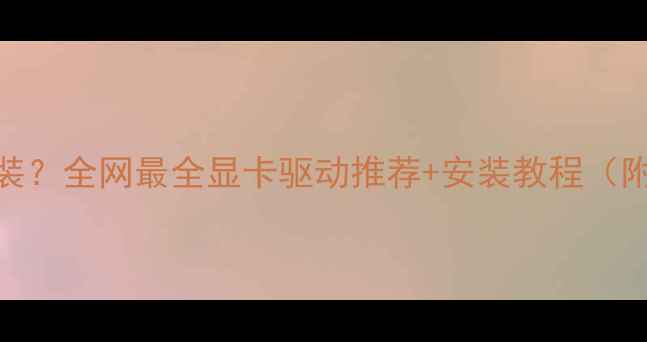 图片 显卡驱动怎么装？全网最全显卡驱动推荐+安装教程（附避坑指南）🔥