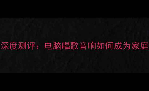 图片 智能K歌音响深度测评：电脑唱歌音响如何成为家庭娱乐新宠？2