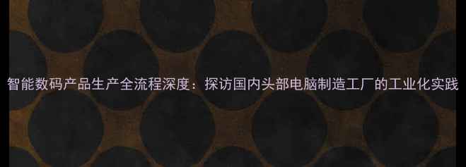 图片 智能数码产品生产全流程深度：探访国内头部电脑制造工厂的工业化实践