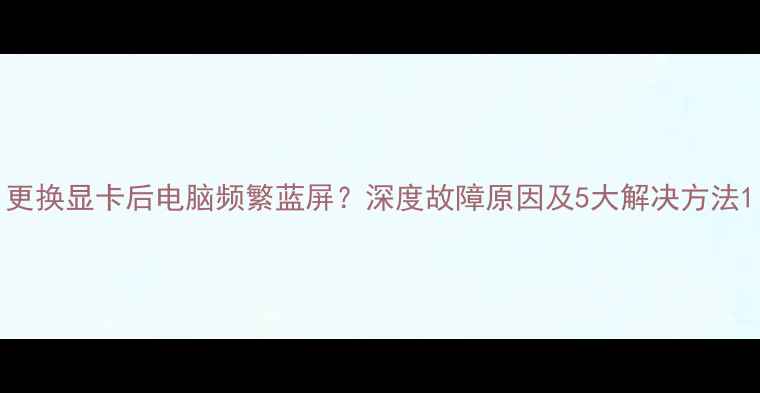 图片 更换显卡后电脑频繁蓝屏？深度故障原因及5大解决方法1