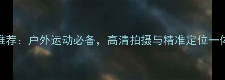 图片 最佳GPS相机推荐：户外运动必备，高清拍摄与精准定位一体的数码神器1