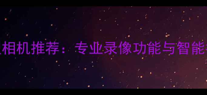 图片 最佳全能型相机推荐：专业录像功能与智能拍摄体验全