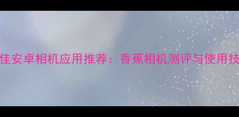 图片 最佳安卓相机应用推荐：香蕉相机测评与使用技巧