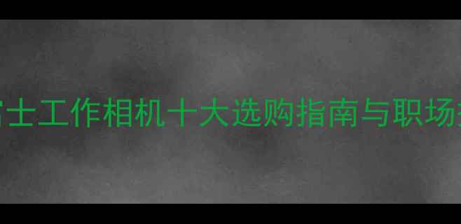 图片 最佳推荐：富士工作相机十大选购指南与职场摄影解决方案