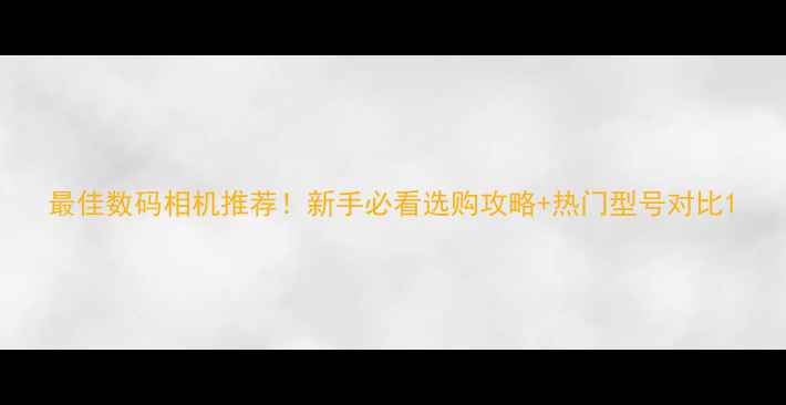 图片 最佳数码相机推荐！新手必看选购攻略+热门型号对比1