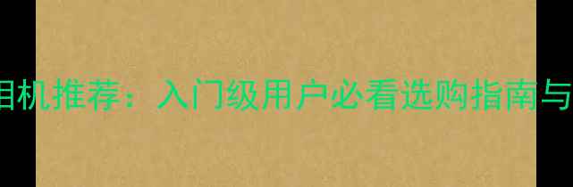 图片 最佳数码相机推荐：入门级用户必看选购指南与使用技巧1