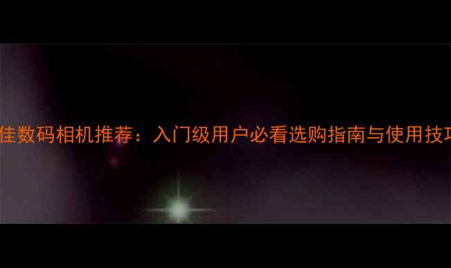图片 最佳数码相机推荐：入门级用户必看选购指南与使用技巧2