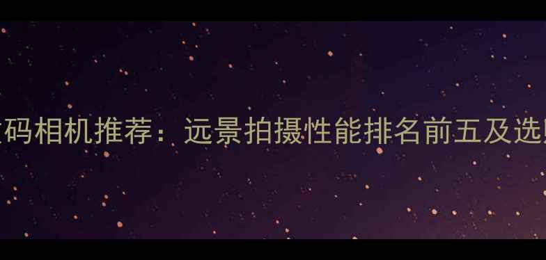 图片 最佳数码相机推荐：远景拍摄性能排名前五及选购指南