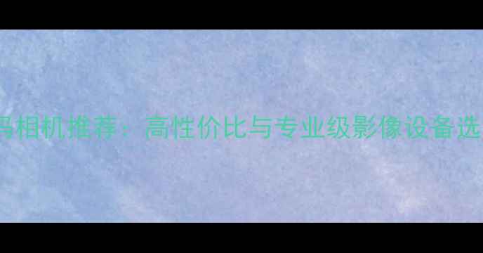 图片 最佳数码相机推荐：高性价比与专业级影像设备选购指南1