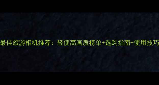 图片 最佳旅游相机推荐：轻便高画质榜单+选购指南+使用技巧