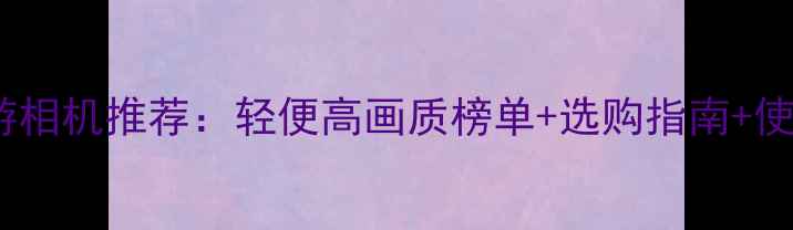 图片 最佳旅游相机推荐：轻便高画质榜单+选购指南+使用技巧2