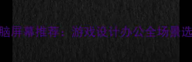 图片 最佳电脑屏幕推荐：游戏设计办公全场景选购指南