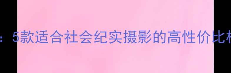 图片 最佳相机推荐：5款适合社会纪实摄影的高性价比机型深度测评2