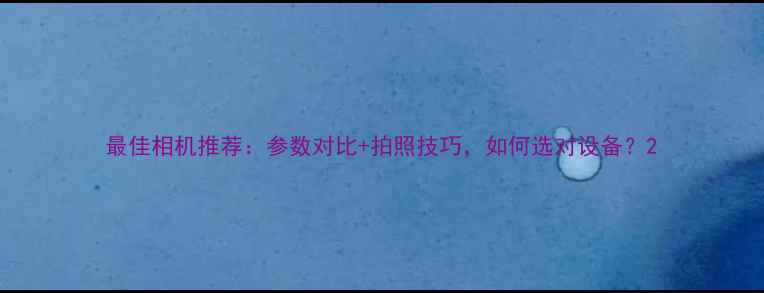 图片 最佳相机推荐：参数对比+拍照技巧，如何选对设备？2