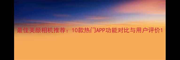 图片 最佳美颜相机推荐：10款热门APP功能对比与用户评价1