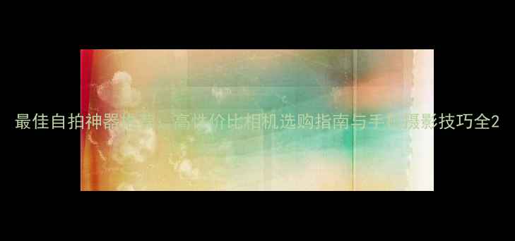 图片 最佳自拍神器推荐：高性价比相机选购指南与手机摄影技巧全2