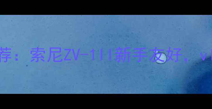 图片 最佳高性价比相机推荐：索尼ZV-1II新手友好，vlog拍摄神器深度测评