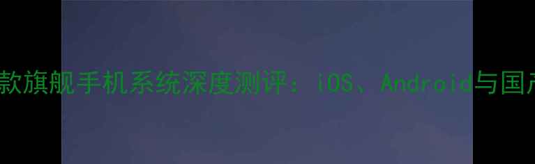 图片 最值得入手的10款旗舰手机系统深度测评：iOS、Android与国产OS的终极对决2