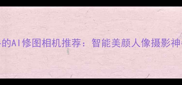 图片 最值得入手的AI修图相机推荐：智能美颜人像摄影神器深度测评