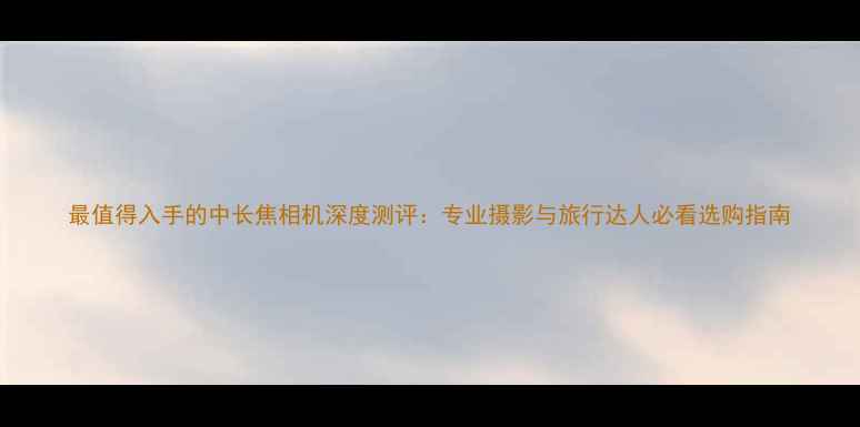 图片 最值得入手的中长焦相机深度测评：专业摄影与旅行达人必看选购指南