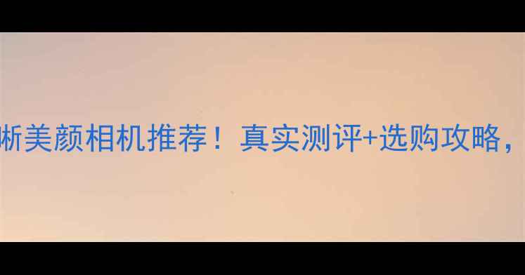 图片 最值得入手的拍照清晰美颜相机推荐！真实测评+选购攻略，手把手教你选对神器