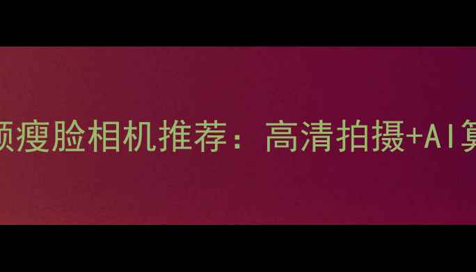 图片 最值得入手的智能美颜瘦脸相机推荐：高清拍摄+AI算法，轻松拥有小V脸2