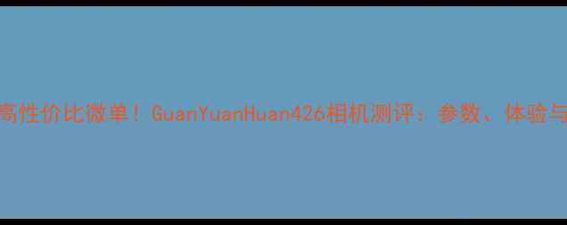 图片 最值得入手的高性价比微单！GuanYuanHuan426相机测评：参数、体验与真实样张分析