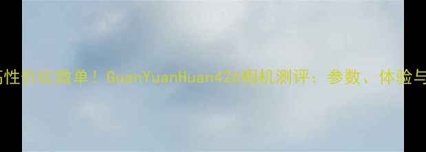 图片 最值得入手的高性价比微单！GuanYuanHuan426相机测评：参数、体验与真实样张分析2