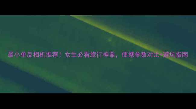 图片 最小单反相机推荐！女生必看旅行神器，便携参数对比+避坑指南