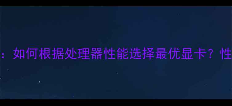 图片 最新CPU与显卡搭配指南：如何根据处理器性能选择最优显卡？性能匹配技巧与避坑指南1