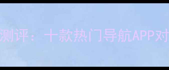 图片 最新手机导航深度测评：十款热门导航APP对比分析及选购指南