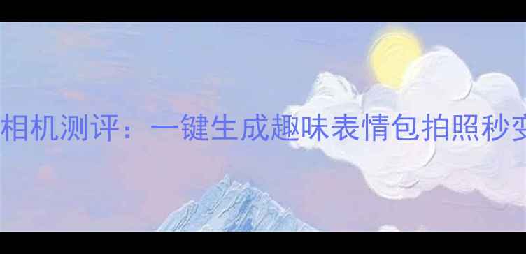 图片 最新手机表情相机测评：一键生成趣味表情包拍照秒变二次元达人1