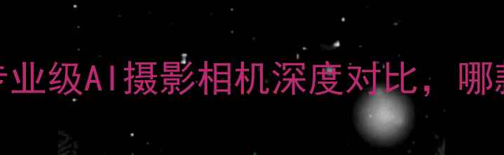 图片 最新拍照神器：三款专业级AI摄影相机深度对比，哪款适合你的创作需求？