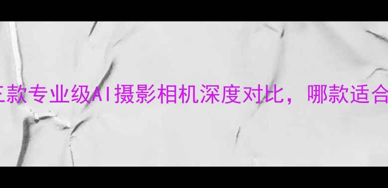 图片 最新拍照神器：三款专业级AI摄影相机深度对比，哪款适合你的创作需求？2