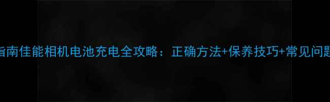 图片 最新指南佳能相机电池充电全攻略：正确方法+保养技巧+常见问题解决