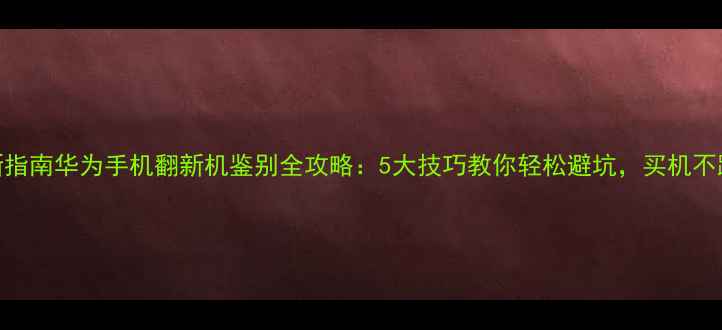 图片 最新指南华为手机翻新机鉴别全攻略：5大技巧教你轻松避坑，买机不踩雷
