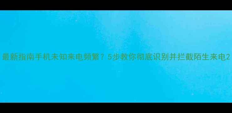 图片 最新指南手机未知来电频繁？5步教你彻底识别并拦截陌生来电2