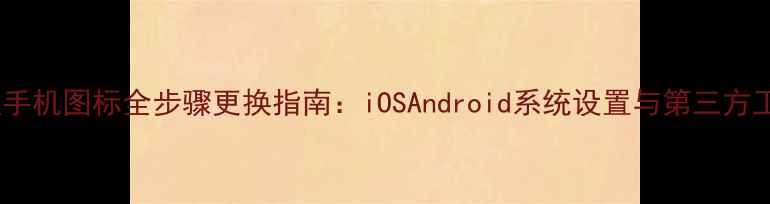 最新教程手机图标全步骤更换指南iOSAndroid系统设置与第三方工具深度